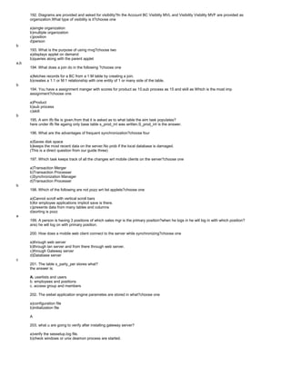 192. Diagrams are provided and asked for visibility?In the Account BC Visiblity MVL and Visibility Visbility MVF are provided as
organization.What type of visibility is it?choose one
a)single organization
b)multiple organization
c)position
d)person
b
193. What is the purpose of using mvg?choose two
a)displays applet on demand
b)queries along with the parent applet
a,b
194. What does a join do in the following ?choose one
a)fetches records for a BC from a 1:M table by creating a join.
b)creates a 1:1 or M:1 relationship with one entity of 1 or many side of the table.
b
194. You have a assignment manger with scores for product as 10,sub process as 15 and skill as Which is the most imp
assignment?choose one
a)Product
b)sub process
c)skill
b
195. A eim ifb file is given.from that it is asked as to what table the eim task populates?
here under ifb file againg only base table s_prod_int was written.S_prod_int is the answer.
196. What are the advantages of frequent synchronization?choose four
a)Saves disk space
b)keeps the most recent data on the server.No prob if the local database is damaged.
(This is a direct question from our guide three)
197. Which task keeps track of all the changes wrt mobile clients on the server?choose one
a)Transaction Merger
b)Transaction Processer
c)Synchronization Manager
d)Transaction Processer
b
198. Which of the following are not pozz wrt list applets?choose one
a)Cannot scroll with vertical scroll bars
b)for employee applications implicit save is there.
c)presents data from many tables and columns
d)sorting is pozz
a
199. A person is having 3 positions of which sales mgr is the primary position?when he logs in he will log in with which position?
ans) he will log on with primary position.
200. How does a mobile web client connect to the server while synchronizing?choose one
a)through web server
b)through lan server and from there through web server.
c)through Gateway server
d)Database server
c
201. The table s_party_per stores what?
the answer is:
A. userlists and users
b. employees and positions
c. access group and members
202. The siebel application engine parametes are stored in what?choose one
a)configuration file
b)initialization file
A
203. what u are going to verify after installing gateway server?
a)verify the sessetup.log file.
b)check windows or unix deamon process are started.
 