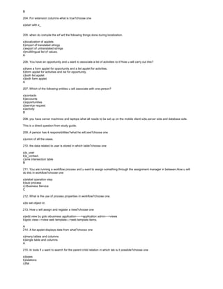B
204. For extension columns what is true?choose one
a)start with x_
205. when do compile the srf wrt the following things done during localization.
a)localization of applets
b)import of translated strings
c)export of untranslated strings
d)multilingual list of values.
A
206. You have an opportunity and u want to associate a list of activities to it?how u will carry out this?
a)have a form applet for opportunity and a list applet for activities.
b)form applet for activities and list for opportunity.
c)both list applet
d)both form applet
A
207. Which of the following entities u will associate with one person?
a)contacts
b)accounts
c)opportunities
d)service request
e)activity
D
208. you have server machines and laptops what all needs to be set up on the mobile client side,server side and database side.
This is a direct question from study guide.
209. A person has 4 responsibilities?what he will see?choose one
a)union of all the views.
210. the data related to user is stored in which table?choose one
a)s_user
b)s_contact.
c)one intersection table
B
211. You are running a workflow process and u want to assign something through the assignment manager in between.How u will
do this in workflow?choose one
a)siebel operation step
b)sub process
c) Business Service
C
212. What is the use of process properties in workflow?choose one.
a)to set object id.
213. How u will assign and register a view?choose one
a)add view by goto ebusiness application----->application admin--->views
b)goto view--->view web template--->web template items.
A
214. A list applet displays data from what?choose one
a)many tables and columns
b)single table and columns
A
215. In tools if u want to search for the parent child relation in which tab is it possible?choose one
a)types
b)relations
c)flat
 