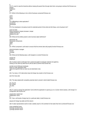 A
216. If u want to view the hierarchy without viewing the parent then through which tab u are going to achieve this?choose one
a)types
b)relations
c)flat
C
217. Which of the following is not a child of business component?choose one
a)linK
b)mvl
c)field
A
218. eMarketing is what application?
a)customer
b)employee
A
219. If an employee is not going to work for extended period of time what are the things u are not going to do?
a)set end date
b)stop transaction merger processer ,merger
c)delete docking dir
d)delete the user.
D
220. What are the entities present under business object definitions?
a)business obj
b)business components
c)field
d)link
B
221. Which component u will check to ensure that the remote client will properly function?choose one
a)synchronization manager
b)router
c)merger
A
222. What are the following ways u will navigate to a screen?choose two
a)page tab
b)sitemap
223. A person wants to drill down from contact list applet to employee readonly list applet by
clicking on the owner by field?how he will be able to achieve that?choose two
a)under source field give employee.
b)give id under destination field
c)give the hyperlink field as owner by and destination view.
AC
224. You have a 1:M table where does the foregin key reside on this?choose one
a)on the many side
225. The data related with competitor,potential client is stored in which table?choose one
a)s_org_ext
b)s_contact
c)s_opty
A
226. If u want to change the application name while the application is opening up on ur screen where exactly u will change it in
configuration file?choose one
a)application splash text
b)application name
A
227. How u will locate a foreign key for a particular table in tools?choose one
a)query for foreign key table and find column
228. A sales representative wants to take a weekly report on the activites for that week.How that is achieved?choose one
a)use predefined query
b)change standard query
c)change standard report
 