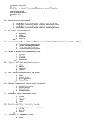 d)customize a siebel report
A
229. What are the steps u will folow to install the webserver extension?choose two
a)start windows service.
b)use the eappweb program
c)install web server
BC
230. Customer Centric Approach caters with:
a) Managing and Synchronizing customer interactions across all channels
b) Managing and Synchronizing customer interactions within a single channel
c) Managing and Synchronizing employee interactions across all channels
d) Managing and Synchronizing customer interactions within a single channels
A
231. Part of industry applications, Choose 3
a. eHealthCare
b. eMedia
c. eConsumer
d. eLearning
ABC
232. Which does NOT belong to the 3 key technologies that enable organization to fully align their channels, partners and employees
a. Enterprise relationship Management
b. Customer relationship Management
c. Partner relationship Management
d. Employee relationship Management
A
233. Following are designed for Mid-Market Editions, Choose 3
a. eCustomer
b. eMarketing
c. eFianance
d. Siebel Service
ACD
234. Following are NOT industry specific solutions, choose 1
a. eRetail
b. eMedical
c. eAutomotive
d. eTelecom
D
235. Siebel Field Service Manages operations with, choose 3
a. Pagers
b. Handheld Devices
c. Personal Computers
d. Wireless Phones
ABD
236. A Business entity is something in the real world in which we have,
a. Business Responsibilities
b. Business Strategies
c. Business Interest
d. Business Planning
C
237. Business entity external to your company, choose 2
a. Account
b. Opportunity
c. Contact
d. Activity
AC
238. Opportunity has the following characteristics, choose 2
a. Possible association with a service request
b. End date
c. Close Date
d. Revenue
CD
239. Characteristics for a service request, choose 3
a. Status
 