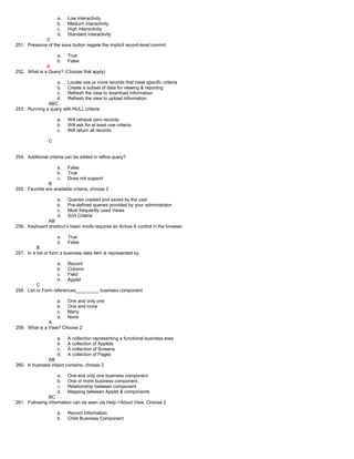 a. Low interactivity
b. Medium interactivity
c. High interactivity
d. Standard interactivity
C
251. Presence of the save button negate the implicit record-level commit
a. True
b. False
B
252. What is a Query? (Choose that apply)
a. Locate one or more records that meet specific criteria
b. Create a subset of data for viewing & reporting
c. Refresh the view to download information
d. Refresh the view to upload information
ABC
253. Running a query with NULL criteria
a. Will retrieve zero records
b. Will ask for at least one criteria
c. Will return all records
C
254. Additional criteria can be added in refine query?
a. False
b. True
c. Does not support
B
255. Favorite are available criteria, choose 2
a. Queries created and saved by the user
b. Pre-defined queries provided by your administrator
c. Most frequently used Views
d. Sort Criteria
AB
256. Keyboard shortcut’s basic mode requires an Active-X control in the browser
a. True
b. False
B
257. In a list or form a business data item is represented by
a. Record
b. Column
c. Field
d. Applet
C
258. List or Form references_________ business component
a. One and only one
b. One and more
c. Many
d. None
A
259. What is a View? Choose 2
a. A collection representing a functional business area
b. A collection of Applets
c. A collection of Screens
d. A collection of Pages
AB
260. A business object contains, choose 2
a. One and only one business component
b. One or more business component
c. Relationship between component
d. Mapping between Applet & components
BC
261. Following information can be seen via Help->About View, Choose 2
a. Record Information
b. Child Business Component
 