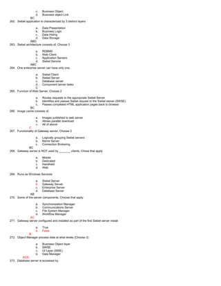 c. Business Object
d. Business object Link
BC
262. Siebel application is characterized by 3 distinct layers
a. Data Presentation
b. Business Logic
c. Data Hiding
d. Data Storage
ABD
263. Siebel architecture consists of, Choose 3
a. RDBMS
b. Web Client
c. Application Servers
d. Siebel Service
ABC
264. One enterprise server can have only one,
a. Siebel Client
b. Siebel Server
c. Database server
d. Component server tasks
C
265. Function of Web Server, Choose 2
a. Routes requests to the appropriate Siebel Server
b. Identifies and passes Siebel request to the Siebel server (SWSE)
c. Passes completed HTML application pages back to browser
BC
266. Image cache consists of,
a. Images published to web server
b. Allows parallel download
c. All of above
C
267. Functionality of Gateway server, Choose 2
a. Logically grouping Siebel servers
b. Name Server
c. Connection Brokering
BC
268. Gateway server is NOT used by _______ clients, Chose that apply
a. Mobile
b. Dedicated
c. Handheld
d. Web
269. Runs as Windows Services
a. Siebel Server
b. Gateway Server
c. Enterprise Server
d. Database Server
AB
270. Some of the server components, Choose that apply
a. Synchronization Manager
b. Communications Server
c. File System Manager
d. Workflow Manager
AC
271. Gateway server configured and installed as part of the first Siebel server install
a. True
b. False
B
272. Object Manager process data at what levels (Choose 3)
a. Business Object layer
b. SWSE
c. UI Layer (SWE)
d. Data Manager
ACD
273. Database server is accessed by
 