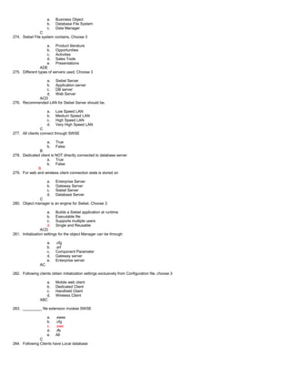 a. Business Object
b. Database File System
c. Data Manager
C
274. Siebel File system contains, Choose 3
a. Product literature
b. Opportunities
c. Activities
d. Sales Tools
e. Presentations
ADE
275. Different types of servers used, Choose 3
a. Siebel Server
b. Application server
c. DB server
d. Web Server
ACD
276. Recommended LAN for Siebel Server should be,
a. Low Speed LAN
b. Medium Speed LAN
c. High Speed LAN
d. Very High Speed LAN
C
277. All clients connect through SWSE
a. True
b. False
B
278. Dedicated client is NOT directly connected to database server
a. True
b. False
B
279. For web and wireless client connection state is stored on
a. Enterprise Server
b. Gateway Server
c. Siebel Server
d. Database Server
C
280. Object manager is an engine for Siebel, Choose 3
a. Builds a Siebel application at runtime
b. Executable file
c. Supports multiple users
d. Single and Reusable
ACD
281. Initialization settings for the object Manager can be through
a. .cfg
b. .srf
c. Component Parameter
d. Gateway server
e. Enterprise server
AC
282. Following clients obtain initialization settings exclusively from Configuration file, choose 3
a. Mobile web client
b. Dedicated Client
c. Handheld Client
d. Wireless Client
ABC
283. _________ file extension invokes SWSE
a. .swse
b. .cfg
c. .swe
d. .ifb
e. All
C
284. Following Clients have Local database
 