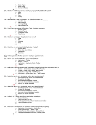 b. Login Pages
c. Error Pages
d. Container Pages
A
297. Which one in followings is not a valid Type property for Applet Web Template?
a. Base
b. Edit
c. Form
d. Query
C
298. Item Identifier in Web Page Items is the id attribute value in the _______.
a. swe:item tag
b. swe:page tag
c. swe:pageid tag
d. swe:pageitem tag
D
299. Which frame is not a part of Container Page: Employee Application
a. Banner Frame
b. Content Frame
c. Screenbar Frame
d. View Frame
D
300. Which one is not a part of application-level menus?
a. View
b. File
c. Window
d. Help
C
301. Which two are not parts of Siebel Application Toolbar?
a. History Menu
b. Show drop-down list box
c. Dashboard
d. Favorites
BD
Note: Siebel Application Toolbar appears in Employee Application only.
302. Where does Dashboard Toolbar appear in Siebel Tool?
a. Application – Toolbar
b. Project - Toolbar
c. Application – Application Find - Toolbar
d. Toolbar
D
303. How does a particular screen come under view – Sitemap in application? By Setting value in
a. Screen – Screen View – Viewbar Text Property
b. Screen - Screen View – Menu Text Property
c. Application - Page Tab – Text Property
d. Application – Screen Menu Item – Text Property
D
304. Select two, which don’t come under setting up a developer steps?
a. Install appropriate server and client software
b. Create the developer
c. Initialize server database schema
d. Generate the local database template
e. Extract the server database
CE
305. Select two, which don’t come under setting up a developer steps?
a. Install appropriate server and client software
b. Create the developer
c. Initialize server database schema
d. Generate the local database template
e. Extract the server database
CE
306. Which is not a way to verify tools client after its installation?
a. Inspect directory
b. Verify SSEsetup.log file
c. Verify application launch and database connection
d. Verify SSDsetup.log file
B
307. How does a developer can be registered as a mobile client? By navigating
a. Application Administration - Mobile Client
b. User Administration – Mobile Client
c. Siebel Remote Administration – Mobile Client
d. Siebel Anywhere Administration – Mobile Client
C
 