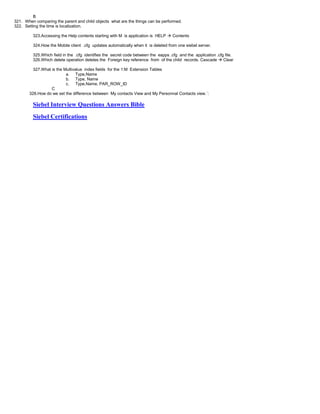 B
321. When comparing the parent and child objects what are the things can be performed.
322. Setting the time is localization.
323.Accessing the Help contents starting with M is application is HELP  Contents
324.How the Mobile client .cfg updates automatically when it is deleted from one siebel server.
325.Which field in the .cfg identifies the secret code between the eapps .cfg and the application .cfg file.
326.Which delete operation deletes the Foreign key reference from of the child records. Cascade  Clear
327.What is the Multivalue index fields for the 1:M Extension Tables
a. Type,Name
b. Type, Name
c. Type,Name, PAR_ROW_ID
C
328.How do we set the difference between My contacts View and My Personnal Contacts view.`:
Siebel Interview Questions Answers Bible
Siebel Certifications
 