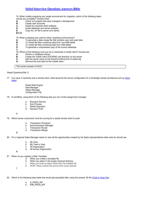 Siebel Interview Questions Answers Bible
74. When initially preparing your target environment for migration, which of the following tasks
should you complete? Choose three.
A. Check out projects that were changed in development
B. Create user accounts
C. Install any required client software
D. Install database and server software
E. Copy the .srf file to server and clients
B C D
75. What is dataexp.exe used for when migrating environments?
A. To generate a data merge file that contains user and seed data
B. To create flat files containing data from non-EIM tables
C. To create flat files containing data from EIM tables
D. To generate a compressed copy of the source database
D
76. Which of the following must you do to reactivate a mobile client? Choose two.
A. Perform a database extract
B. Create the mobile client DOCKING sub-directory on the server
C. Add the server name to the DockConnString line of siebel.cfg
D. Remove the end date for the mobile client
The correct answer is A & D.
Siebel Questions(Set 1)
77. You have 2 machines and a remote client, what would be the server configuration for a full fledge remote architecture set-up (Click
Here)
Siebel Web Engine
Data Manager
Object Manager
Configuration File
78. In workflow, using which of the following step you can invoke assignment manager
a. Business Service
b. Sub-Process
c. Siebel Operation
d. Decision Point
A
79. Which server component must be running for a siebel remote client to work:
a. Transaction Processor
b. Synchronization Manager
c. Transaction Router
d. Transaction Merger
B
80. For a regional Sales Manager wants to view all the opportunities created by his Sales representatives what view he should use
a. My View
b. My Team’s View
c. All Organization
d. All Across Organization
B
81. When do you register a Web Template
a. When you create a template file
b. When you place in the proper physical directory
c. When you create an object which refers the template file
d. NOTE: Please confirm this answer from course material
C
82. Which is the following base table that would get populated after using the sample .ifb file (Click to View File)
a. S_PROD_INT
b. EIM_PROD_INT
 