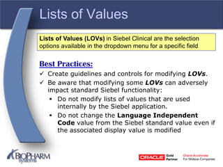 Lists of Values
Best Practices:
 Create guidelines and controls for modifying LOVs.
 Be aware that modifying some LOVs can adversely
impact standard Siebel functionality:
 Do not modify lists of values that are used
internally by the Siebel application.
 Do not change the Language Independent
Code value from the Siebel standard value even if
the associated display value is modified
Lists of Values (LOVs) in Siebel Clinical are the selection
options available in the dropdown menu for a specific field
 