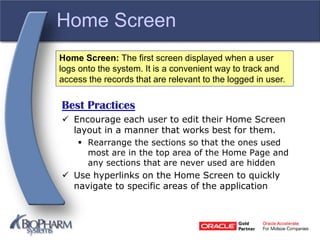 Home Screen
Best Practices
 Encourage each user to edit their Home Screen
layout in a manner that works best for them.
 Rearrange the sections so that the ones used
most are in the top area of the Home Page and
any sections that are never used are hidden
 Use hyperlinks on the Home Screen to quickly
navigate to specific areas of the application
Home Screen: The first screen displayed when a user
logs onto the system. It is a convenient way to track and
access the records that are relevant to the logged in user.
 