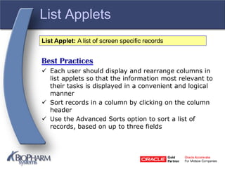 List Applets
Best Practices
 Each user should display and rearrange columns in
list applets so that the information most relevant to
their tasks is displayed in a convenient and logical
manner
 Sort records in a column by clicking on the column
header
 Use the Advanced Sorts option to sort a list of
records, based on up to three fields
List Applet: A list of screen specific records
 