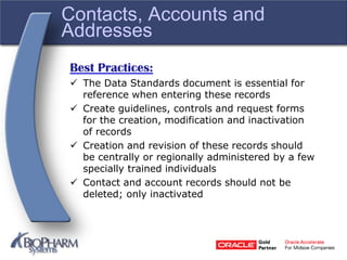 Contacts, Accounts and
Addresses
Best Practices:
 The Data Standards document is essential for
reference when entering these records
 Create guidelines, controls and request forms
for the creation, modification and inactivation
of records
 Creation and revision of these records should
be centrally or regionally administered by a few
specially trained individuals
 Contact and account records should not be
deleted; only inactivated
 