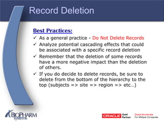 Record Deletion
Best Practices:
 As a general practice - Do Not Delete Records
 Analyze potential cascading effects that could
be associated with a specific record deletion
 Remember that the deletion of some records
have a more negative impact than the deletion
of others.
 If you do decide to delete records, be sure to
delete from the bottom of the hierarchy to the
top (subjects => site => region => etc…)
 