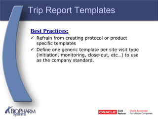 Trip Report Templates
Best Practices:
 Refrain from creating protocol or product
specific templates
 Define one generic template per site visit type
(initiation, monitoring, close-out, etc…) to use
as the company standard.
 