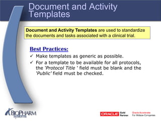 Document and Activity
Templates
Best Practices:
 Make templates as generic as possible.
 For a template to be available for all protocols,
the ‘Protocol Title ‘ field must be blank and the
‘Public’ field must be checked.
Document and Activity Templates are used to standardize
the documents and tasks associated with a clinical trial.
 