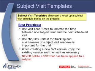 Subject Visit Templates
Best Practices:
 Use visit Lead Times to indicate the time
between one subject visit and the next scheduled
visit.
 Use Min/Max units if the tracking and
maintenance of subject visit windows is
important for the trial
 When creating a new SVT version, copy the
existing version and then edit as necessary
• NEVER delete a SVT that has been applied to a
subject
Subject Visit Templates allow users to set up a subject
visit schedule based on the protocol.
 