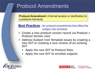 Protocol Amendments
Best Practices - for protocol amendments that affect the
subject visit schedule
 Create a new protocol version record via Protocol >
Protocol Version view
 Address Subject Visit Template issues by creating a
new SVT or creating a new version of an existing
SVT
 Apply the new SVT to Protocol Sites
 Apply the new SVT to enrolled subjects
Protocol Amendment: A formal revision or clarification to
a protocol mid-study
 