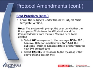 Protocol Amendments (cont.)
Best Practices (cont.)
 Enroll the subjects under the new Subject Visit
Template version.
Note: The system will prompt the user on whether the
Uncompleted Visits from the Old Version and the
Completed Visits from the New Version need to be
deleted.
 Select OK in response to the message IF the IRB
Approval Date for modified/new SVT AND the
Subject’s Informed Consent date is greater than the
new SVT created date
 Select CANCEL in response to the message if the
above criteria are not met.
 