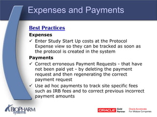 Expenses and Payments
Best Practices
Expenses
 Enter Study Start Up costs at the Protocol
Expense view so they can be tracked as soon as
the protocol is created in the system
Payments
 Correct erroneous Payment Requests - that have
not been paid yet - by deleting the payment
request and then regenerating the correct
payment request
 Use ad hoc payments to track site specific fees
such as IRB fees and to correct previous incorrect
payment amounts
 