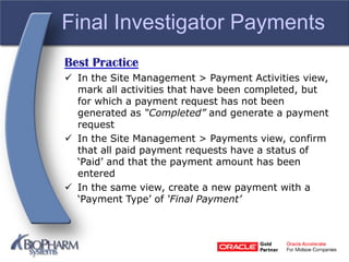 Final Investigator Payments
Best Practice
 In the Site Management > Payment Activities view,
mark all activities that have been completed, but
for which a payment request has not been
generated as “Completed” and generate a payment
request
 In the Site Management > Payments view, confirm
that all paid payment requests have a status of
‘Paid’ and that the payment amount has been
entered
 In the same view, create a new payment with a
‘Payment Type’ of ‘Final Payment’
 