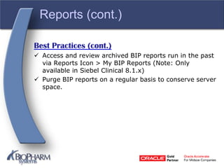 Reports (cont.)
Best Practices (cont.)
 Access and review archived BIP reports run in the past
via Reports Icon > My BIP Reports (Note: Only
available in Siebel Clinical 8.1.x)
 Purge BIP reports on a regular basis to conserve server
space.
 