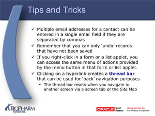Tips and Tricks
 Multiple email addresses for a contact can be
entered in a single email field if they are
separated by commas
 Remember that you can only ‘undo’ records
that have not been saved
 If you right-click in a form or a list applet, you
can access the same menu of actions provided
by the menu button in that form or list applet.
 Clicking on a hyperlink creates a thread bar
that can be used for ‘back’ navigation purposes
 The thread bar resets when you navigate to
another screen via a screen tab or the Site Map
 
