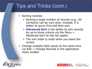 Tips and Tricks (cont.)
 Sorting records:
 Sorting a large number of records (e.g., All
Contacts) can be very slow. Instead, it is
better to query first and then sort.
 Advanced Sort is the ability to sort records
by up to three criteria via the Menu >
Advanced Sort for the list applet.
 The sort order is reset when you leave the
screen
 Change multiple field values at the same time
via Edit > Change Records in the application
menu toolbar
 