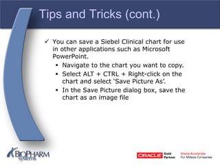 Tips and Tricks (cont.)
 You can save a Siebel Clinical chart for use
in other applications such as Microsoft
PowerPoint.
 Navigate to the chart you want to copy.
 Select ALT + CTRL + Right-click on the
chart and select ‘Save Picture As’.
 In the Save Picture dialog box, save the
chart as an image file
 
