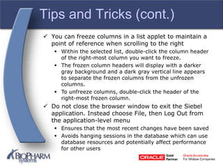Tips and Tricks (cont.)
 You can freeze columns in a list applet to maintain a
point of reference when scrolling to the right
 Within the selected list, double-click the column header
of the right-most column you want to freeze.
 The frozen column headers will display with a darker
gray background and a dark gray vertical line appears
to separate the frozen columns from the unfrozen
columns.
 To unfreeze columns, double-click the header of the
right-most frozen column.
 Do not close the browser window to exit the Siebel
application. Instead choose File, then Log Out from
the application-level menu
 Ensures that the most recent changes have been saved
 Avoids hanging sessions in the database which can use
database resources and potentially affect performance
for other users
 
