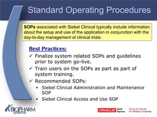 Standard Operating Procedures
Best Practices:
 Finalize system related SOPs and guidelines
prior to system go-live.
 Train users on the SOPs as part as part of
system training.
 Recommended SOPs:
 Siebel Clinical Administration and Maintenance
SOP
 Siebel Clinical Access and Use SOP
SOPs associated with Siebel Clinical typically include information
about the setup and use of the application in conjunction with the
day-to-day management of clinical trials.
 