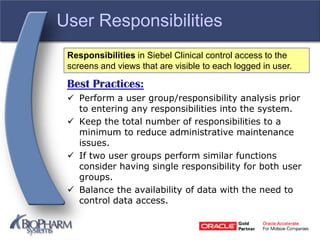 User Responsibilities
Best Practices:
 Perform a user group/responsibility analysis prior
to entering any responsibilities into the system.
 Keep the total number of responsibilities to a
minimum to reduce administrative maintenance
issues.
 If two user groups perform similar functions
consider having single responsibility for both user
groups.
 Balance the availability of data with the need to
control data access.
Responsibilities in Siebel Clinical control access to the
screens and views that are visible to each logged in user.
 