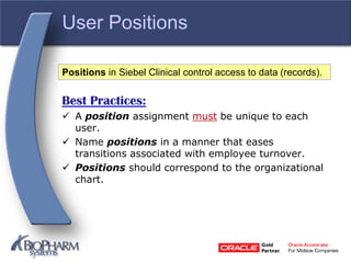 User Positions
Best Practices:
 A position assignment must be unique to each
user.
 Name positions in a manner that eases
transitions associated with employee turnover.
 Positions should correspond to the organizational
chart.
Positions in Siebel Clinical control access to data (records).
 