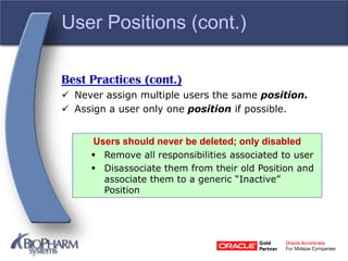 User Positions (cont.)
Best Practices (cont.)
 Never assign multiple users the same position.
 Assign a user only one position if possible.
Users should never be deleted; only disabled
 Remove all responsibilities associated to user
 Disassociate them from their old Position and
associate them to a generic “Inactive”
Position
 