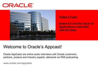 Today’s Topic Siebel 8.0 and the Value of Applications Unlimited with Ed Abbo Welcome to Oracle’s Appcast!  Oracle AppCasts are online audio interviews with Oracle customers, partners, product and Industry experts, delivered via RSS podcasting www.oracle.com/appcasts 