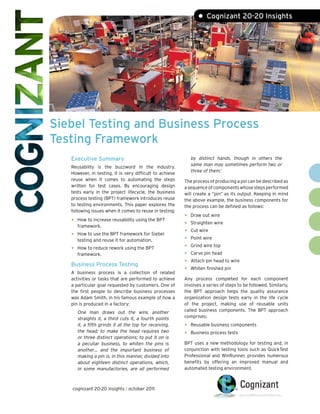 • Cognizant 20-20 Insights




Siebel Testing and Business Process
Testing Framework
   Executive Summary                                          by distinct hands, though in others the
                                                              same man may sometimes perform two or
   Reusability is the buzzword in the industry.
                                                              three of them.1
   However, in testing, it is very difficult to achieve
   reuse when it comes to automating the steps            The process of producing a pin can be described as
   written for test cases. By encouraging design          a sequence of components whose steps performed
   tests early in the project lifecycle, the business     will create a “pin” as its output. Keeping in mind
   process testing (BPT) framework introduces reuse       the above example, the business components for
   to testing environments. This paper explores the       the process can be defined as follows:
   following issues when it comes to reuse in testing:
                                                          •   Draw out wire
   •   How to increase reusability using the BPT
                                                          •   Straighten wire
       framework.
   •   How to use the BPT framework for Siebel
                                                          •   Cut wire

       testing and reuse it for automation.               •   Point wire

   •   How to reduce rework using the BPT                 •   Grind wire top
       framework.                                         •   Carve pin head

   Business Process Testing
                                                          •   Attach pin head to wire

   A business process is a collection of related
                                                          •   Whiten finished pin

   activities or tasks that are performed to achieve      Any process completed for each component
   a particular goal requested by customers. One of       involves a series of steps to be followed. Similarly,
   the first people to describe business processes        the BPT approach helps the quality assurance
   was Adam Smith, in his famous example of how a         organization design tests early in the life cycle
   pin is produced in a factory:                          of the project, making use of reusable units
       One man draws out the wire, another                called business components. The BPT approach
       straights it, a third cuts it, a fourth points     comprises:
       it, a fifth grinds it at the top for receiving,    •   Reusable business components
       the head; to make the head requires two
                                                          •   Business process tests
       or three distinct operations; to put it on is
       a peculiar business, to whiten the pins is         BPT uses a new methodology for testing and, in
       another… and the important business of             conjunction with testing tools such as QuickTest
       making a pin is, in this manner, divided into      Professional and WinRunner, provides numerous
       about eighteen distinct operations, which,         benefits by offering an improved manual and
       in some manufactories, are all performed           automated testing environment.



   cognizant 20-20 insights | october 2011
 