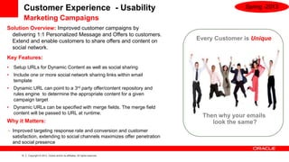 Customer Experience - Usability                                                           Spring -2013

         Marketing Campaigns
Solution Overview: Improved customer campaigns by
  delivering 1:1 Personalized Message and Offers to customers.
  Extend and enable customers to share offers and content on                        Every Customer is Unique
  social network.
Key Features:
•   Setup URLs for Dynamic Content as well as social sharing
•   Include one or more social network sharing links within email
    template
•   Dynamic URL can point to a 3rd party offer/content repository and
    rules engine to determine the appropriate content for a given
    campaign target
•   Dynamic URLs can be specified with merge fields. The merge field
    content will be passed to URL at runtime.
                                                                                      Then why your emails
Why it Matters:                                                                          look the same?
•   Improved targeting response rate and conversion and customer
    satisfaction, extending to social channels maximizes offer penetration
    and social presence

        13   Copyright © 2013, Oracle and/or its affiliates. All rights reserved.
 