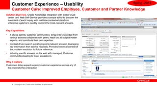 Customer Experience – Usability                                             Spring -2013

     Customer Care: Improved Employee, Customer and Partner Knowledge
Solution Overview. Oracle Knowledge integration with Siebel’s Call
 center and Web Self-Service provides a unique ability to discover the
 true intent of each inquiry with real-time contextual data from
 enterprise systems to quickly pinpoint the most-relevant answers.


Key Capabilities:
•   It allows agents, customer communities to tap into knowledge from
    various sources collaborate with peers, reach out to subject matter
    experts, and contribute their own expertise.
•   Context-driven search quickly pinpoints relevant answers leveraging
    key information from service requests. Provides historical context of
    the problem resolution for future reference.
•   Industry specific answers on the web with managed Customer
    communities leading to fewer escalations

Why it matters :
Customers today expect superior customer experience across any of
 the channels they interact on




     15   Copyright © 2013, Oracle and/or its affiliates. All rights reserved.
 