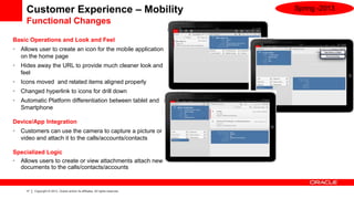 Customer Experience – Mobility                                              Spring -2013
      Functional Changes

Basic Operations and Look and Feel
•   Allows user to create an icon for the mobile application
    on the home page
•   Hides away the URL to provide much cleaner look and
    feel
•   Icons moved and related items aligned properly
•   Changed hyperlink to icons for drill down
•   Automatic Platform differentiation between tablet and
    Smartphone

Device/App Integration
•   Customers can use the camera to capture a picture or
    video and attach it to the calls/accounts/contacts

Specialized Logic
• Allows users to create or view attachments attach new
  documents to the calls/contacts/accounts


      17   Copyright © 2013, Oracle and/or its affiliates. All rights reserved.
 