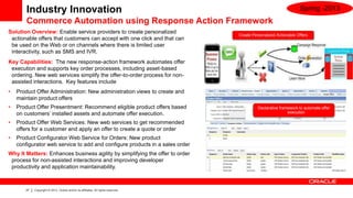 Industry Innovation                                                                                        Spring -2013
        Commerce Automation using Response Action Framework
Solution Overview: Enable service providers to create personalized
                                                                                   Create Personalized Actionable Offers
 actionable offers that customers can accept with one click and that can
 be used on the Web or on channels where there is limited user
 interactivity, such as SMS and IVR.
Key Capabilities: The new response-action framework automates offer
 execution and supports key order processes, including asset-based
 ordering. New web services simplify the offer-to-order process for non-
 assisted interactions. Key features include
•   Product Offer Administration: New administration views to create and
    maintain product offers
•   Product Offer Presentment: Recommend eligible product offers based                       Declarative framework to automate offer
    on customers’ installed assets and automate offer execution.                                             execution

•   Product Offer Web Services: New web services to get recommended
    offers for a customer and apply an offer to create a quote or order
•   Product Configurator Web Service for Orders: New product
    configurator web service to add and configure products in a sales order
Why It Matters: Enhances business agility by simplifying the offer to order
 process for non-assisted interactions and improving developer
 productivity and application maintainability.



       27   Copyright © 2013, Oracle and/or its affiliates. All rights reserved.
 
