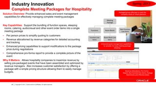 Industry Innovation                                                                                                                  Spring -2013
        Complete Meeting Packages for Hospitality
                                                                                                                          Packaged group offerings to meet the
Solution Overview: Provide enhanced sales and event management                                                              complete needs of event planners
 capabilities for effectively managing complete meeting packages
                                                                                                           Meeting
                                                                                                           Package
Key Capabilities: Support the bundling of function spaces, sleeping
 rooms, catering, audio/visual and other event order items into a single                                                    Non-Function
                                                                                     Functions           Room Blocks
 meeting package                                                                                                             Line Items

•   Per person prices to simplify quoting to customers
                                                                                    Function Line      Room Block Line
•   Revenue allocationed by revenue categories for detailed accounting                 Items               Items
    and tracking
                                                                                                    Enhanced quote management capabilities
•   Enhanced pricing capabilities to support modifications to the package                              to provide for easy meeting package
                                                                                                                    detailing
    price during negotiations
•   Comprehensive pro-forma report to provide a complete picture of the
    event
Why It Matters: Allows hospitality companies to maximize revenue by
 selling pre-packaged events that have been assembled and optimized by
 revenue managers. Also increases customer satisfaction by offering a
 package with a simple pricing structure allowing them to easily manage
                                                                                                                                 Revenue Allocations, Pro-Forma
 budgets.                                                                                                                      Report, Non-function line items, Package
                                                                                                                                   Restrictions and Effective Dates




        28   Copyright © 2013, Oracle and/or its affiliates. All rights reserved.
 