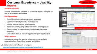 Customer Experience – Usability                                                              Spring -2013
         Reports                                                                     Dynamic reports menu in Open UI

     Solution Overview:
     Intuitive user interface for Open UI to execute reports. Designed for
     use on all browsers and tablets.
     Key Capabilities:
     •   Open UI notifications to show reports generated
     •   Open report directly from the notification list
     •   Intuitive buttons improve tablet usability
     •   Improved usability using collapsible menus and no popups
                                                                                        Directly open reports from notification list
     •   Return context to the application immediately after report
         execution
     •   Less button clicks to execute reports and open report output
     Why It Matters:
     Ability to run interactive reports, scheduled reports and with
     parameters from Open UI on browser and tablets.

Latest information on the Reports forum post:
   http://myforums.oracle.com/jive3/forum.jspa?forumID=3178


          9   Copyright © 2013, Oracle and/or its affiliates. All rights reserved.
 
