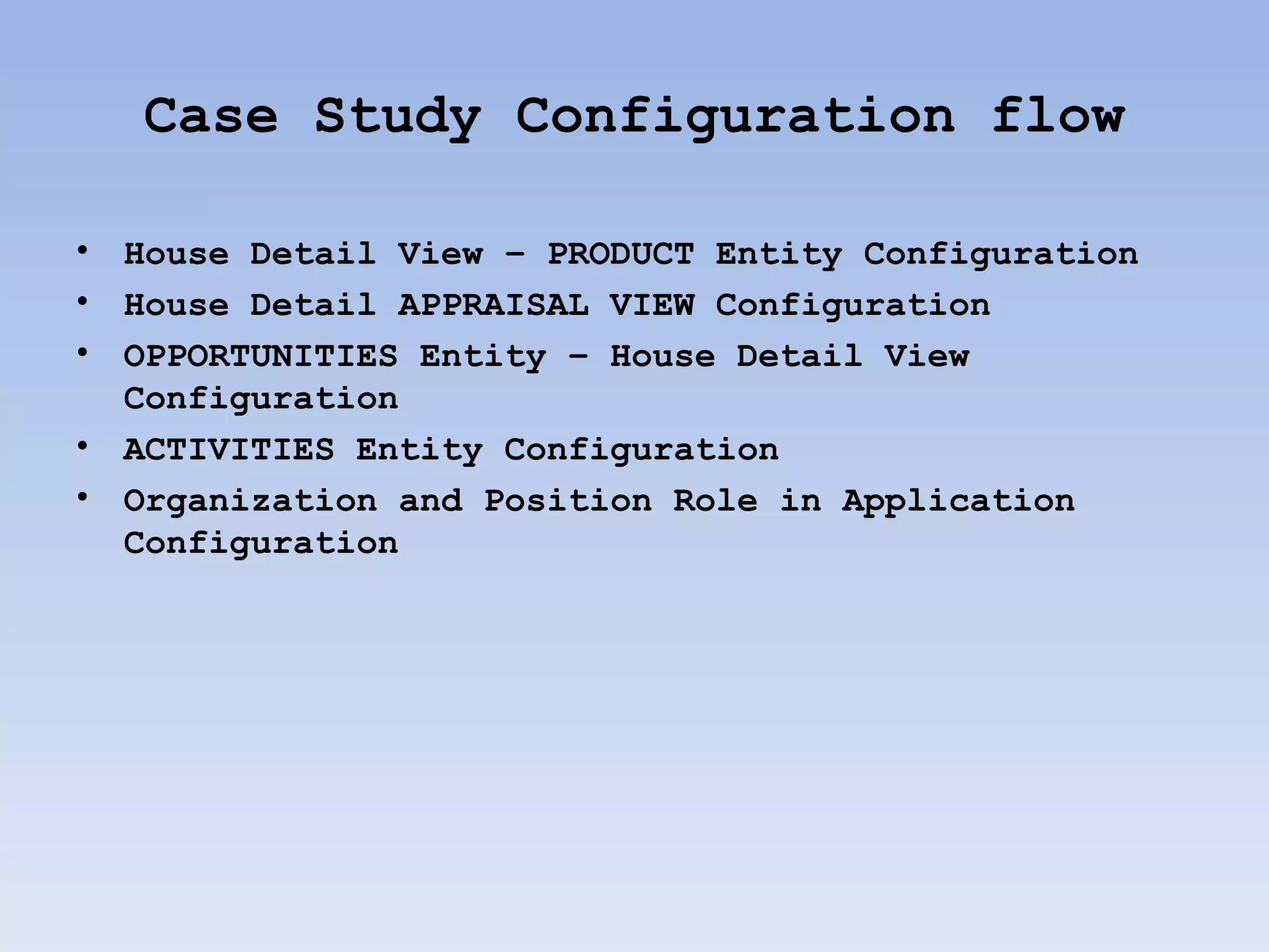 Case Study Configuration flow

•   House Detail View – PRODUCT Entity Configuration
•   House Detail APPRAISAL VIEW Configuration
•   OPPORTUNITIES Entity – House Detail View
    Configuration
•   ACTIVITIES Entity Configuration
•   Organization and Position Role in Application
    Configuration
 