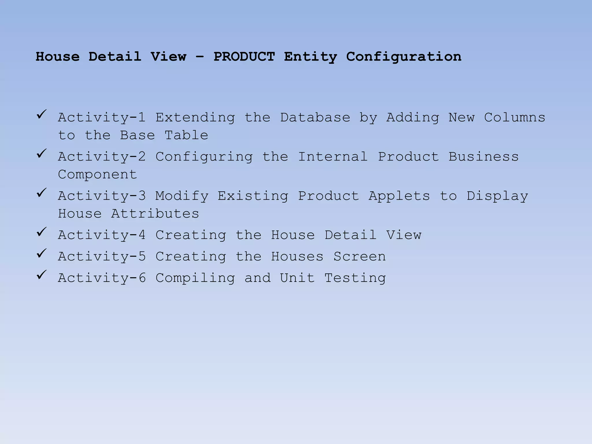 House Detail View – PRODUCT Entity Configuration



 Activity-1 Extending the Database by Adding New Columns
  to the Base Table
 Activity-2 Configuring the Internal Product Business
  Component
 Activity-3 Modify Existing Product Applets to Display
  House Attributes
 Activity-4 Creating the House Detail View
 Activity-5 Creating the Houses Screen
 Activity-6 Compiling and Unit Testing
 