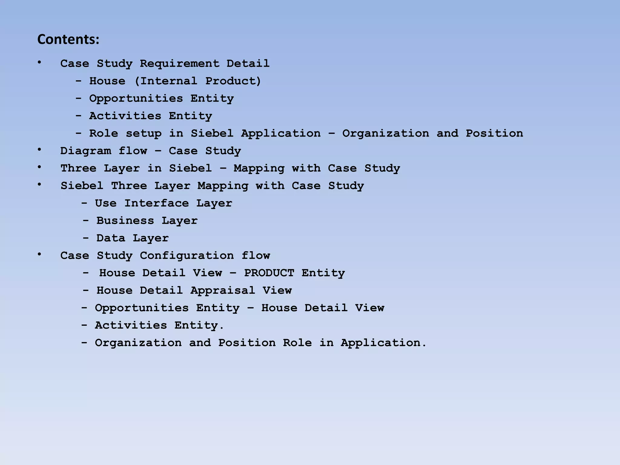 Contents:
•   Case Study Requirement Detail
      - House (Internal Product)
      - Opportunities Entity
      - Activities Entity
      - Role setup in Siebel Application – Organization and Position
•   Diagram flow – Case Study
•   Three Layer in Siebel – Mapping with Case Study
•   Siebel Three Layer Mapping with Case Study
       - Use Interface Layer
       - Business Layer
       - Data Layer
•   Case Study Configuration flow
       - House Detail View – PRODUCT Entity
       - House Detail Appraisal View
       - Opportunities Entity – House Detail View
       - Activities Entity.
       - Organization and Position Role in Application.
 