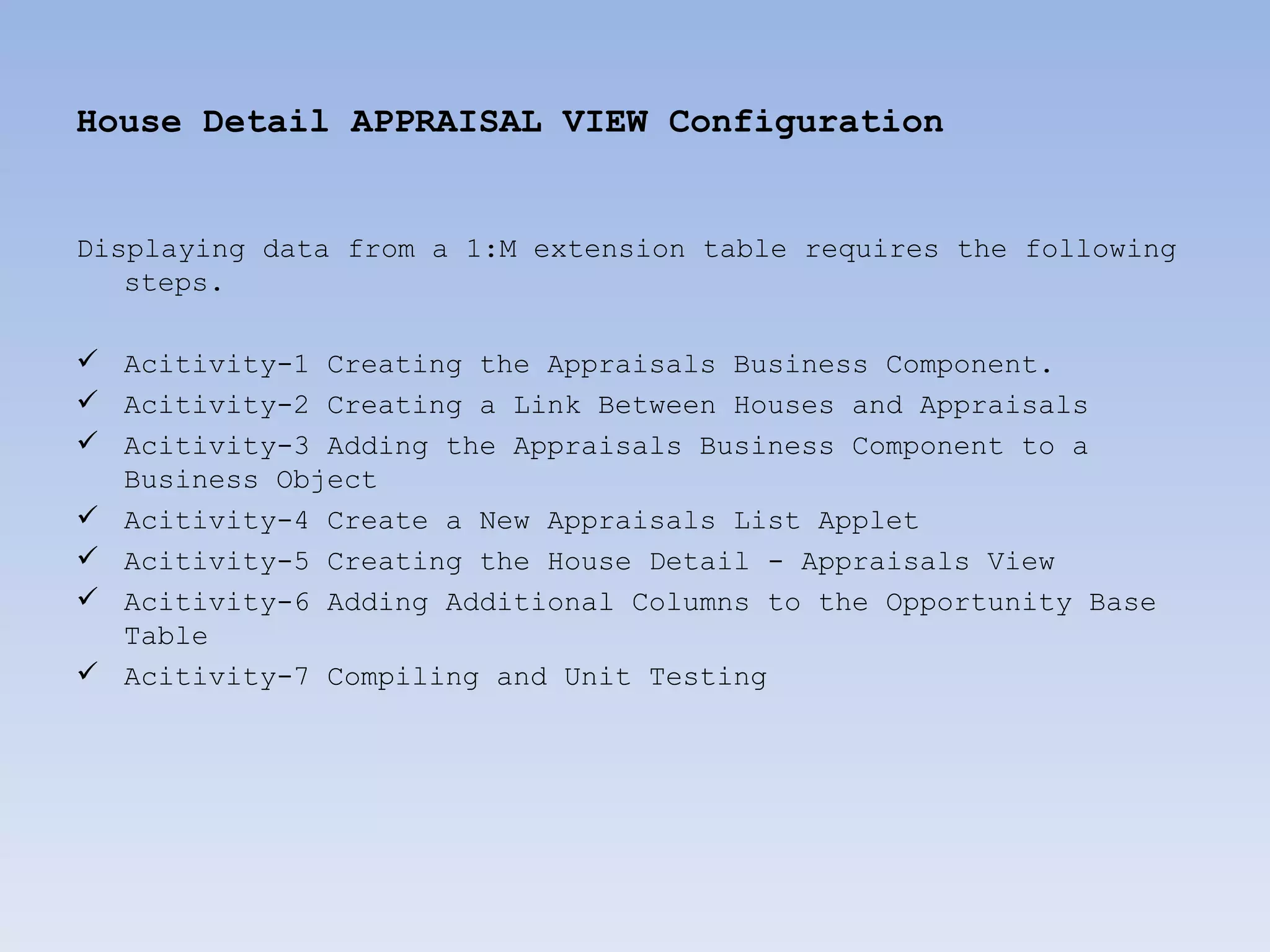 House Detail APPRAISAL VIEW Configuration


Displaying data from a 1:M extension table requires the following
   steps.

 Acitivity-1 Creating the Appraisals Business Component.
 Acitivity-2 Creating a Link Between Houses and Appraisals
 Acitivity-3 Adding the Appraisals Business Component to a
  Business Object
 Acitivity-4 Create a New Appraisals List Applet
 Acitivity-5 Creating the House Detail - Appraisals View
 Acitivity-6 Adding Additional Columns to the Opportunity Base
  Table
 Acitivity-7 Compiling and Unit Testing
 