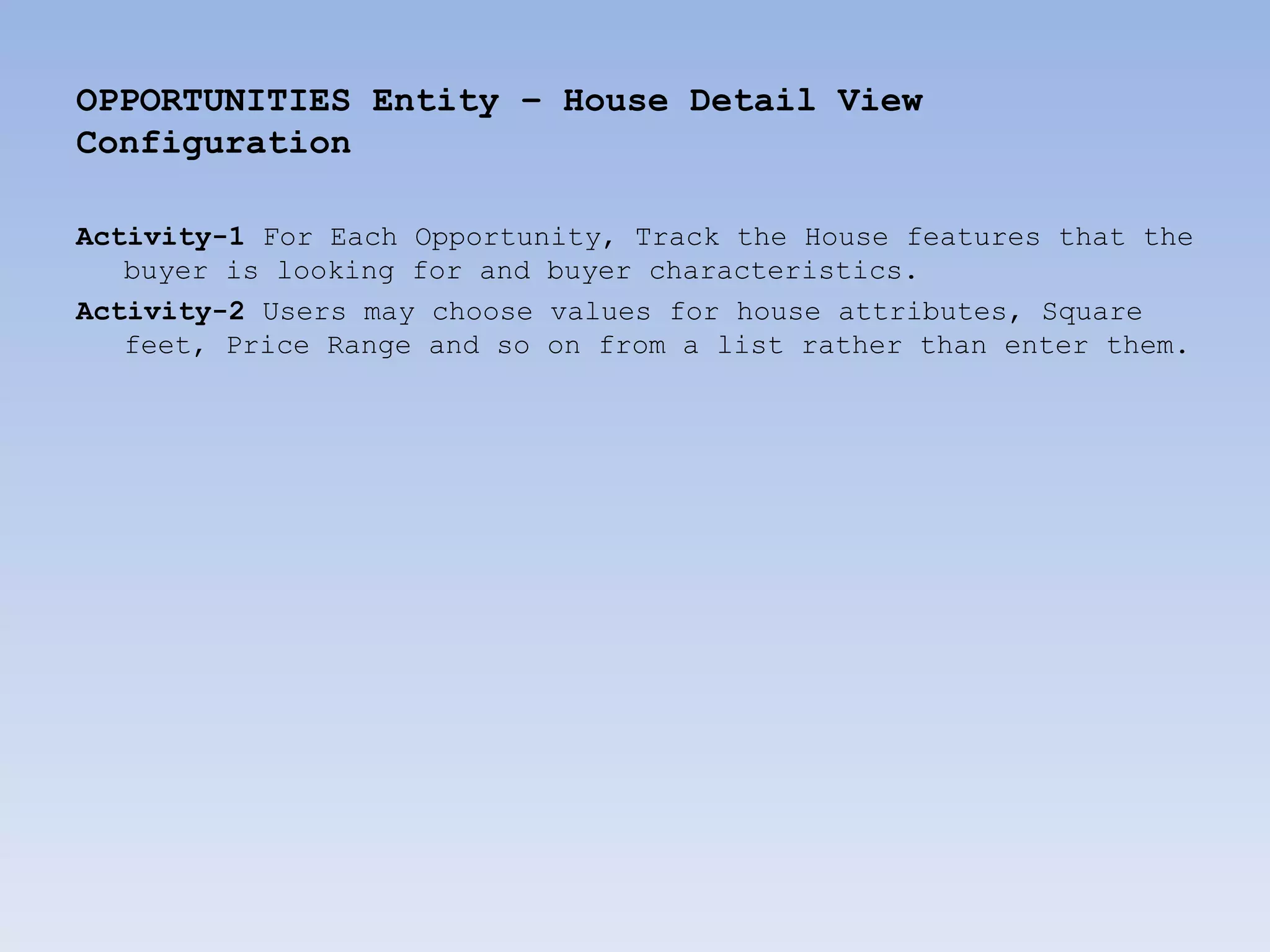 OPPORTUNITIES Entity – House Detail View
Configuration

Activity-1 For Each Opportunity, Track the House features that the
   buyer is looking for and buyer characteristics.
Activity-2 Users may choose values for house attributes, Square
   feet, Price Range and so on from a list rather than enter them.
 