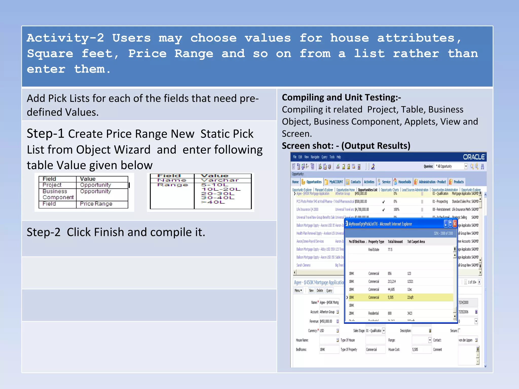 Activity-2 Users may choose values for house attributes,
Square feet, Price Range and so on from a list rather than
enter them.

Add Pick Lists for each of the fields that need pre-   Compiling and Unit Testing:-
defined Values.                                        Compiling it related Project, Table, Business
                                                       Object, Business Component, Applets, View and
Step-1 Create Price Range New Static Pick              Screen.
List from Object Wizard and enter following            Screen shot: - (Output Results)

table Value given below




Step-2 Click Finish and compile it.
 