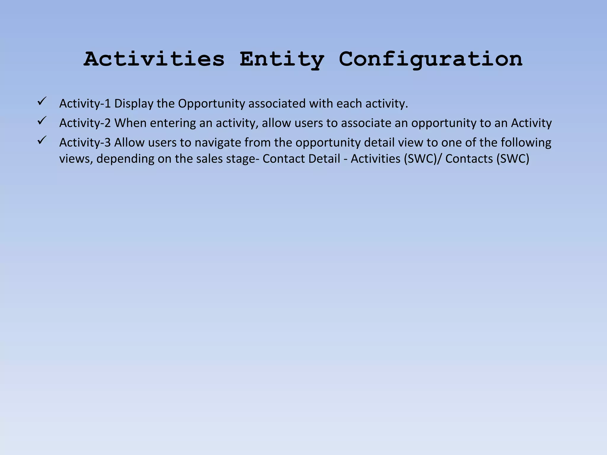 Activities Entity Configuration
 Activity-1 Display the Opportunity associated with each activity.
 Activity-2 When entering an activity, allow users to associate an opportunity to an Activity
 Activity-3 Allow users to navigate from the opportunity detail view to one of the following
  views, depending on the sales stage- Contact Detail - Activities (SWC)/ Contacts (SWC)
 