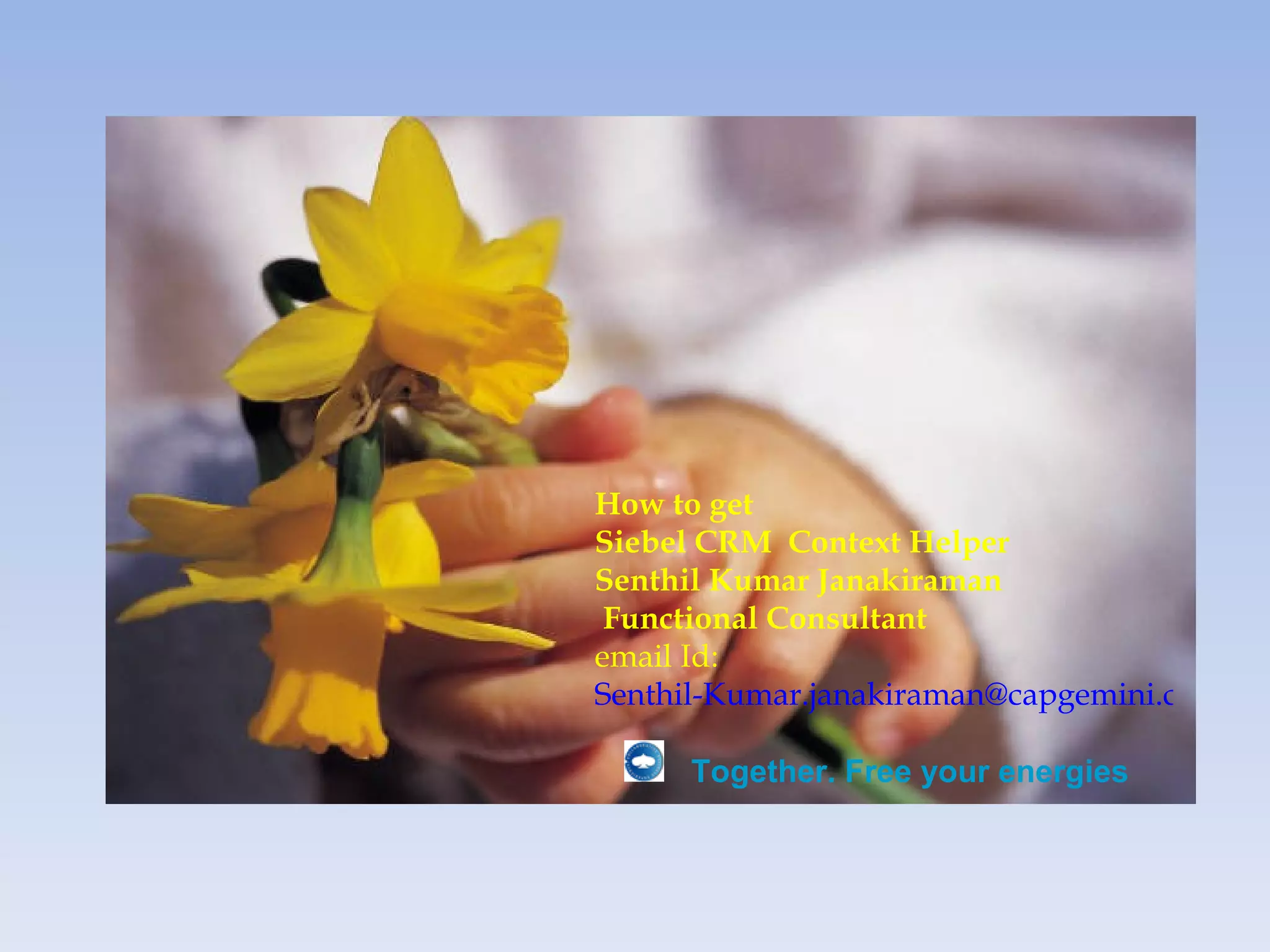 How to get
Siebel CRM Context Helper
Senthil Kumar Janakiraman
 Functional Consultant
email Id:
Senthil-Kumar.janakiraman@capgemini.com

     Together. Free your energies
 