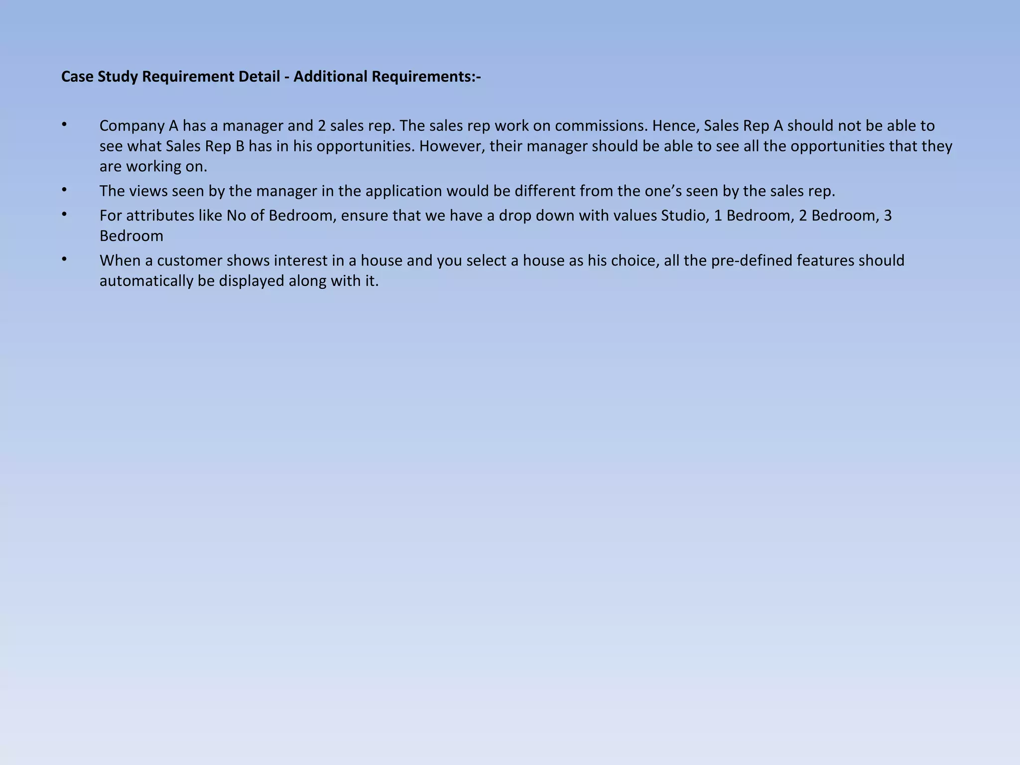 Case Study Requirement Detail - Additional Requirements:-

•    Company A has a manager and 2 sales rep. The sales rep work on commissions. Hence, Sales Rep A should not be able to
     see what Sales Rep B has in his opportunities. However, their manager should be able to see all the opportunities that they
     are working on.
•    The views seen by the manager in the application would be different from the one’s seen by the sales rep.
•    For attributes like No of Bedroom, ensure that we have a drop down with values Studio, 1 Bedroom, 2 Bedroom, 3
     Bedroom
•    When a customer shows interest in a house and you select a house as his choice, all the pre-defined features should
     automatically be displayed along with it.
 