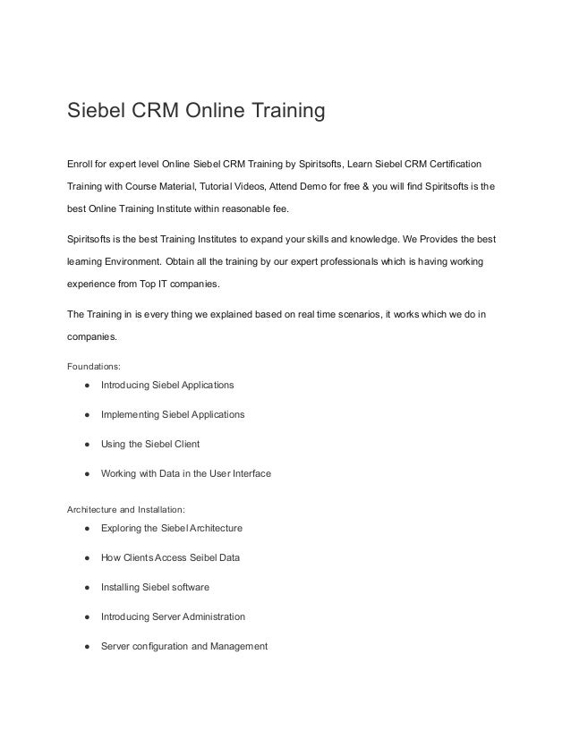 Siebel CRM Online Training
Enroll for expert level Online Siebel CRM Training by Spiritsofts, Learn Siebel CRM Certification
Training with Course Material, Tutorial Videos, Attend Demo for free & you will find Spiritsofts is the
best Online Training Institute within reasonable fee.
Spiritsofts is the best Training Institutes to expand your skills and knowledge. We Provides the best
learning Environment. Obtain all the training by our expert professionals which is having working
experience from Top IT companies.
The Training in is every thing we explained based on real time scenarios, it works which we do in
companies.
Foundations:
● Introducing Siebel Applications
● Implementing Siebel Applications
● Using the Siebel Client
● Working with Data in the User Interface
Architecture and Installation:
● Exploring the Siebel Architecture
● How Clients Access Seibel Data
● Installing Siebel software
● Introducing Server Administration
● Server configuration and Management
 