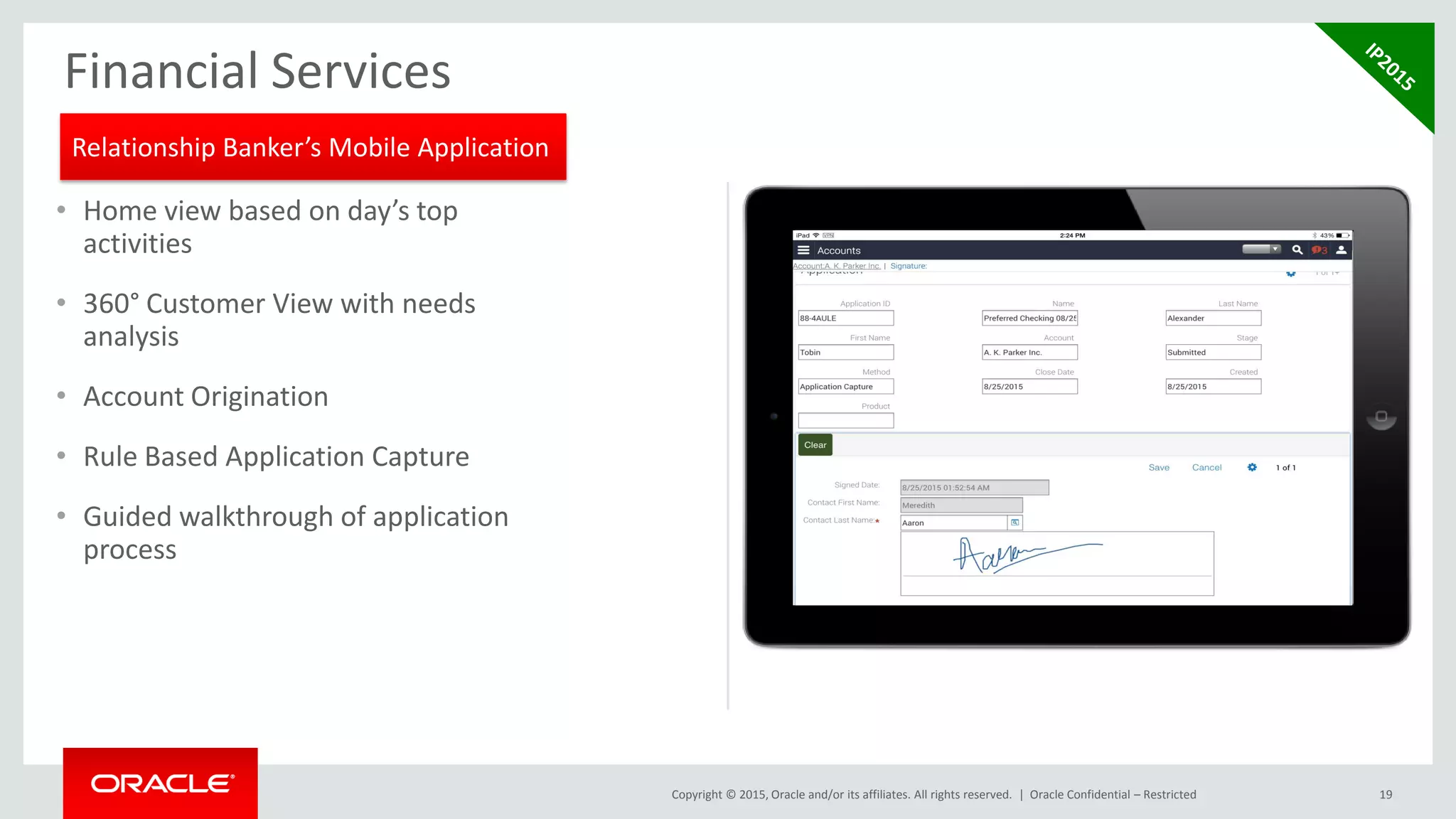 Copyright © 2015, Oracle and/or its affiliates. All rights reserved. | Oracle Confidential – Restricted 19
Financial Services
• Home view based on day’s top
activities
• 360° Customer View with needs
analysis
• Account Origination
• Rule Based Application Capture
• Guided walkthrough of application
process
Relationship Banker’s Mobile Application
 